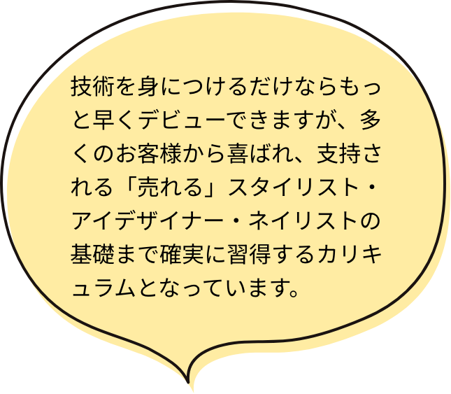 技術を身につけるだけならもっと早くデビューできますが、多くのお客様から喜ばれ、支持される「売れる」スタイリスト・アイデザイナー・ネイリストの基礎まで確実に習得するカリキュラムとなっています。